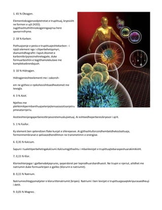 1. 65 % Oksigjen.
Elementioksigjenzedytetretat e trupittuaj, kryesisht
ne formen e ujit (H2O).
Jugjithashtuthithnioksigjenngaajrisa here
qemerrnifryme.
2. 18 % Karbon.
Pothuajsenje e pesta e trupittuajeshtekarbon - i
njejti element nga i ciliperbehetqymyri,
diamantidhegrafiti i lapsit.Atomet e
karbonitkrijojnezinxhiretegjate, duke
formuarboshtin e tegjithamolekulave me
kompleksebrendajush.
3. 10 % Hidrogjen.
Hidrogjenieshteelementi me i zakonshem ne gjithesi e njekohesishtkaedheatomet me
tevogla.
4. 3 % Azot.
Njethes me
plehkimikpermbanthuajsetenjejtensasiazotisanjetru
pmesatarnjeriu.
Azotieshtenjengaperberesitkryesoretemuskujvetuaj. Ai eshteedheperberesikryesor i ajrit.
5. 1 % Fosfor.
Ky element ben qetendizen flake kunjat e shkrepesve. Ai gjithashtuforcondhembetdhekockattuaja,
formonmembranat e qelizavedhendihmon ne transmetimin e energjise.
6. 0,35 % Kalcium.
Sapuni i tualetitperbehetngakalciumi.Kalciumigjithashtu i mbanlevizjet e trupittuajtebaraspeshuarakimikisht.
7. 0,15 % Klor.
Klorieshtenjegaz i gjelbervdekjeprures, qeperdoret per teprodhuarzbardhuesit. Ne trupin e njeriut, ailidhet me
natriumin duke formuarkripen e gjelles (klorurin e natriumit).
8. 0,15 % Natrium.
Natriumieshtegjysmatjeter e klorurittenatriumit (kripes). Natriumi i ben levizjet e trupittuajpoaqtekripurasaedheuji
i detit.
9. 0,05 % Magnez.

 