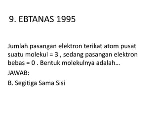 9. EBTANAS 1995

Jumlah pasangan elektron terikat atom pusat
suatu molekul = 3 , sedang pasangan elektron
bebas = 0 . Bentuk molekulnya adalah…
JAWAB:
B. Segitiga Sama Sisi
 