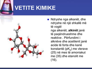 VETITE KIMIKE
 Ndryshe nga alkanët, dhe
ndryshe në një shkallë më
të vogël
nga alkenët, alkinët janë
të paqëndrueshme dhe
reaktive . Përfundimi i
alknëve dhe acetilenit janë
acide të forta dhe kanë
konstantë (pKa) me vlerave
(25) në mes të amoniakut
me (35) dhe etanolit me
(16).
 
