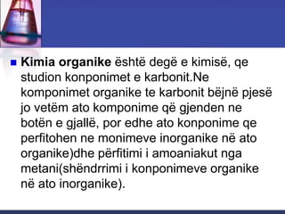  Kimia organike është degë e kimisë, qe
studion konponimet e karbonit.Ne
komponimet organike te karbonit bëjnë pjesë
jo vetëm ato komponime që gjenden ne
botën e gjallë, por edhe ato konponime qe
perfitohen ne monimeve inorganike në ato
organike)dhe përfitimi i amoaniakut nga
metani(shëndrrimi i konponimeve organike
në ato inorganike).
 