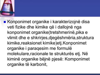  Konponimet organike i karakterizojnë disa
veti fizike dhe kimike që i dallojnë nga
konponimet organike(tretshmerinë,pika e
vlimit dhe e shkrirjes,djegëshmëria,struktura
kimike,reaksionet kimike)etj.Konponimet
organike i paraqesim me formulë
molekulare,racionale te strukturës etj. Në
kiminë organike bëjnë pjesë: Komponimet
organike të karbonit,
 