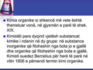  Kimia organike si shkencë më vete është
themeluar vonë, në gjysmën e parë të shek.
XIX.
 Kimistët para dyqind vjetësh substancat
kimike i ndanin në dy grupe: në substanca
inorganike që fitoheshin nga bota jo e gjallë
dhe organike që fitoheshin nga bota e gjallë.
Kimisti suedez Bercelius për herë të parë në
vitin 1806 e pëmendi termin kimi organike.
 