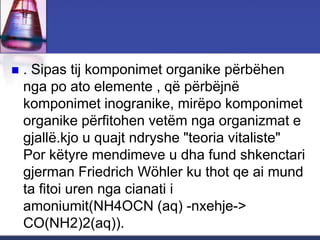  . Sipas tij komponimet organike përbëhen
nga po ato elemente , që përbëjnë
komponimet inogranike, mirëpo komponimet
organike përfitohen vetëm nga organizmat e
gjallë.kjo u quajt ndryshe "teoria vitaliste"
Por këtyre mendimeve u dha fund shkenctari
gjerman Friedrich Wöhler ku thot qe ai mund
ta fitoi uren nga cianati i
amoniumit(NH4OCN (aq) -nxehje->
CO(NH2)2(aq)).
 