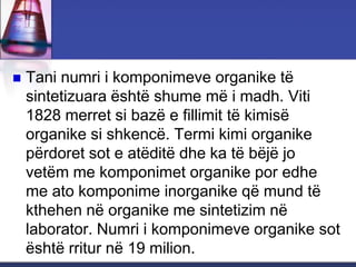  Tani numri i komponimeve organike të
sintetizuara është shume më i madh. Viti
1828 merret si bazë e fillimit të kimisë
organike si shkencë. Termi kimi organike
përdoret sot e atëditë dhe ka të bëjë jo
vetëm me komponimet organike por edhe
me ato komponime inorganike që mund të
kthehen në organike me sintetizim në
laborator. Numri i komponimeve organike sot
është rritur në 19 milion.
 