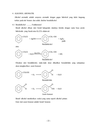 - 22 -
4. ALKOHOL AROMATIK
Alkohol aromatik adalah senyawa aromatik dengan gugus hidroksil yang tidak langsung
terikat pada inti benzen dan selalu disebut benzilalkohol.
4.1 Benzilalkohol .......... Fenilmetanol
Benzil alkohol dibuat dari benzil halogenida misalnya klorida dengan suatu basa perak
hidroksida yang basah atau K2CO3 dalam air:
CH2X CH2–OH
+ AgOH + AgX↓
putih
Benzilalkohol
atau
CH2X CH2–OH
+ H2O + HX
Benzilalkohol
Oksidasi dari benzilalkohol, mula-mula akan dihasilkan benzaldehida yang selanjutnya
akan menghasilkan asam benzoat:
O
CH2OH C
+ On H + H2O
Benzaldehida
O O
C C
H + On OH + H2O
Asam benzoat
Benzil alkohol memberikan reaksi yang sama seperti alkohol primer.
Ester dari asam benzoat adalah benzil benzoat.
K2CO3
 