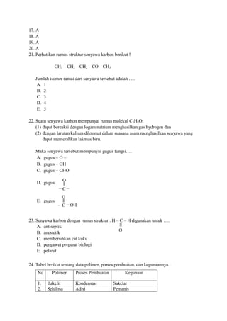 C
O
O
C OH
O
17. A
18. A
19. A
20. A
21. Perhatikan rumus struktur senyawa karbon berikut !
CH3 – CH2 – CH2 – CO – CH3
Jumlah isomer rantai dari senyawa tersebut adalah . . .
A. 1
B. 2
C. 3
D. 4
E. 5
22. Suatu senyawa karbon mempunyai rumus molekul C3H8O:
(1) dapat bereaksi dengan logam natrium menghasilkan gas hydrogen dan
(2) dengan larutan kalium dikromat dalam suasana asam menghasilkan senyawa yang
dapat memerahkan lakmus biru.
Maka senyawa tersebut mempunyai gugus fungsi….
A. gugus O
B. gugus OH
C. gugus CHO
D. gugus
E. gugus
23. Senyawa karbon dengan rumus struktur : H – C – H digunakan untuk ….
A. antiseptik
B. anestetik
C. membersihkan cat kuku
D. pengawet preparat biologi
E. pelarut
24. Tabel berikut tentang data polimer, proses pembuatan, dan kegunaannya.:
No Polimer Proses Pembuatan Kegunaan
1. Bakelit Kondensasi Sakelar
2. Selulosa Adisi Pemanis
 
