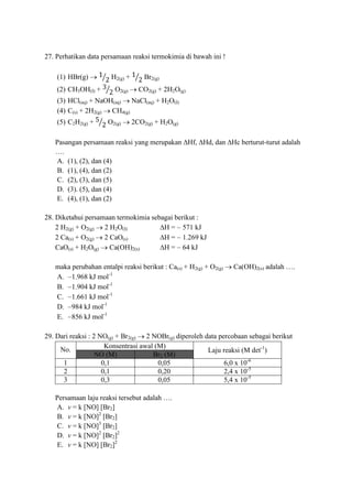 27. Perhatikan data persamaan reaksi termokimia di bawah ini !
(1) HBr(g) H2(g) + Br2(g)
(2) CH3OH(I) + O2(g) CO2(g) + 2H2O(g)
(3) HCl(aq) + NaOH(aq) NaCl(aq) + H2O(I)
(4) C(s) + 2H2(g) CH4(g)
(5) C2H2(g) + O2(g) 2CO2(g) + H2O(g)
Pasangan persamaan reaksi yang merupakan ∆Hf, ∆Hd, dan ∆Hc berturut-turut adalah
….
A. (1), (2), dan (4)
B. (1), (4), dan (2)
C. (2), (3), dan (5)
D. (3). (5), dan (4)
E. (4), (1), dan (2)
28. Diketahui persamaan termokimia sebagai berikut :
2 H2(g) + O2(g) 2 H2O(I) ∆H = 571 kJ
2 Ca(s) + O2(g) 2 CaO(s) ∆H = 1.269 kJ
CaO(s) + H2O(g) Ca(OH)2(s) ∆H = 64 kJ
maka perubahan entalpi reaksi berikut : Ca(s) + H2(g) + O2(g) Ca(OH)2(s) adalah ….
A. 1.968 kJ mol-1
B. 1.904 kJ mol-1
C. 1.661 kJ mol-1
D. 984 kJ mol-1
E. 856 kJ mol-1
29. Dari reaksi : 2 NO(g) + Br2(g) 2 NOBr(g) diperoleh data percobaan sebagai berikut
No.
Konsentrasi awal (M)
Laju reaksi (M det-1
)
NO (M) Br2 (M)
1 0,1 0,05 6,0 x 10-6
2 0,1 0,20 2,4 x 10-5
3 0,3 0,05 5,4 x 10-5
Persamaan laju reaksi tersebut adalah ….
A. v = k [NO] [Br2]
B. v = k [NO]2
[Br2]
C. v = k [NO]3
[Br2]
D. v = k [NO]2
[Br2]2
E. v = k [NO] [Br2]2
 