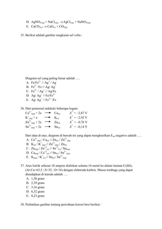 D. AgNO3(aq) + NaCl(aq) AgCl(aq) + NaNO3(aq)
E. CaCO3(s) CaO(s) + CO2(g)
35. Berikut adalah gambar rangkaian sel volta :
Diagram sel yang paling benar adalah ….
A. Fe/Fe2+
// Ag+
/ Ag
B. Fe2+
/Fe // Ag/ Ag+
C. Fe2+
/ Ag+
// Ag/Fe
D. Ag/ Ag+
// Fe/Fe2+
E. Ag/ Ag+
// Fe2+
/Fe
36. Dari potensial redukski beberapa logam:
Ca2+
(aq) + 2e Ca(s) E = 2,87 V
K+
(aq) + e K(s) E = 2,92 V
Zn2+
(aq) + 2e Zn(s) E = 0,76 V
Sn2+
(aq) + 2e Sn(s) E = 0,14 V
Dari data di atas, diagram di bawah ini yang dapat menghasilkan Esel negative adalah ….
A. Ca2+
(aq) / Ca(s) // Zn(s) / Zn2+
(aq)
B. K(s) / K+
(aq) // Zn2+
(aq) / Zn(s)
C. Zn(aq) / Zn+2
(s) // Sn+2
(s) / Sn(aq)
D. Ca(aq) / Ca+2
(s) // Sn(s) / Sn2+
(aq)
E. K(aq) / K+
(s) // Sn(s) / Sn2+
(aq)
37. Arus listrik sebesar 10 ampere dialirkan selama 16 menit ke dalam larutan CuSO4
(Ar:Cu=63,5 ; S=32 ; O=16) dengan elektroda karbon. Massa tembaga yang dapat
diendapkan di katoda adalah ….
A. 1,58 gram
B. 2,39 gram
C. 3,16 gram
D. 6,32 gram
E. 8,23 gram
38. Perhatikan gambar tentang percobaan korosi besi berikut :
 