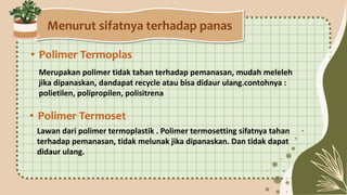 Menurut sifatnya terhadap panas
• Polimer Termoplas
Merupakan polimer tidak tahan terhadap pemanasan, mudah meleleh
jika dipanaskan, dandapat recycle atau bisa didaur ulang.contohnya :
polietilen, polipropilen, polisitrena
• Polimer Termoset
Lawan dari polimer termoplastik . Polimer termosetting sifatnya tahan
terhadap pemanasan, tidak melunak jika dipanaskan. Dan tidak dapat
didaur ulang.
 