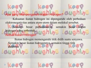 Apa yang Mempengaruhi Ikatan Hidrogen?
Kekuatan ikatan hidrogen ini dipengaruhi oleh perbedaan
elektronegativitas antara atom-atom dalam molekul tersebut.
Semakin besar perbedaannya, semakin besar ikatan
hidrogen yang terbentuk.
Akibat Ikatan Hidrogen
Ikatan hidrogen memengaruhi titik didih suatu senyawa.
Semakin besar ikatan hidrogennya, semakin tinggi titik
didihnya
 