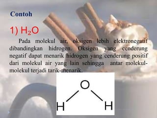 Contoh
1) H₂O
Pada molekul air, oksigen lebih elektronegatif
dibandingkan hidrogen. Oksigen yang cenderung
negatif dapat menarik hidrogen yang cenderung positif
dari molekul air yang lain sehingga antar molekul-
molekul terjadi tarik-menarik.
 