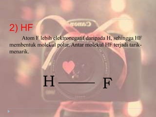 2) HF
Atom F lebih elektronegatif daripada H, sehingga HF
membentuk molekul polar. Antar molekul HF terjadi tarik-
menarik.
H F
 