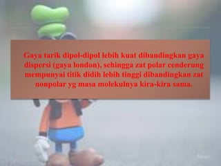 Gaya tarik dipol-dipol lebih kuat dibandingkan gaya
dispersi (gaya london), sehingga zat polar cenderung
mempunyai titik didih lebih tinggi dibandingkan zat
nonpolar yg masa molekulnya kira-kira sama.
 