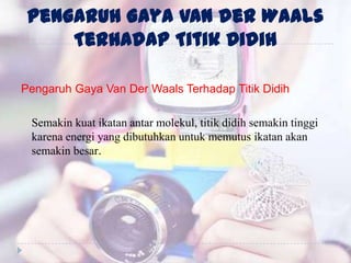 Pengaruh Gaya Van der Waals
Terhadap Titik Didih
Pengaruh Gaya Van Der Waals Terhadap Titik Didih
Semakin kuat ikatan antar molekul, titik didih semakin tinggi
karena energi yang dibutuhkan untuk memutus ikatan akan
semakin besar.
 