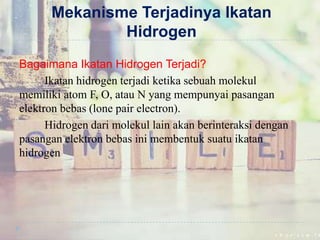 Mekanisme Terjadinya Ikatan
Hidrogen
Bagaimana Ikatan Hidrogen Terjadi?
Ikatan hidrogen terjadi ketika sebuah molekul
memiliki atom F, O, atau N yang mempunyai pasangan
elektron bebas (lone pair electron).
Hidrogen dari molekul lain akan berinteraksi dengan
pasangan elektron bebas ini membentuk suatu ikatan
hidrogen
 