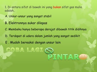 1. Di antara sifat di bawah ini yang bukan sifat gas mulia
adalah..
A. Unsur-unsur yang sangat stabil
C. Membeku hanya beberapa derajat dibawah titik didihnya
B. Elektronnya sukar dilepas
D. Terdapat di udara dalam jumlah yang sangat sedikit
E . Mudah bereaksi dengan unsur lain
 