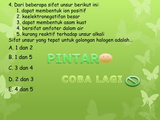 4. Dari beberapa sifat unsur berikut ini:
1. dapat membentuk ion positif
2. keelektronegatifan besar
3. dapat membentuk asam kuat
4. bersifat amfoter dalam air
5. kurang reaktif terhadap unsur alkali
Sifat unsur yang tepat untuk golongan halogen adalah…
A. 1 dan 2
E. 4 dan 5
C. 3 dan 4
B. 1 dan 5
D. 2 dan 3
 
