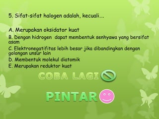 5. Sifat-sifat halogen adalah, kecuali….
A. Merupakan oksidator kuat
D. Membentuk molekul diatomik
C. Elektronegatifitas lebih besar jika dibandingkan dengan
golongan unsur lain
B. Dengan hidrogen dapat membentuk senhyawa yang bersifat
asam
E. Merupakan reduktor kuat
 