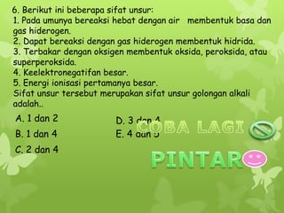 6. Berikut ini beberapa sifat unsur:
1. Pada umunya bereaksi hebat dengan air membentuk basa dan
gas hiderogen.
2. Dapat bereaksi dengan gas hiderogen membentuk hidrida.
3. Terbakar dengan oksigen membentuk oksida, peroksida, atau
superperoksida.
4. Keelektronegatifan besar.
5. Energi ionisasi pertamanya besar.
Sifat unsur tersebut merupakan sifat unsur golongan alkali
adalah..
E. 4 dan 5
D. 3 dan 4
C. 2 dan 4
B. 1 dan 4
A. 1 dan 2
 