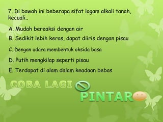 7. Di bawah ini beberapa sifat logam alkali tanah,
kecuali..
A. Mudah bereaksi dengan air
B. Sedikit lebih keras, dapat diiris dengan pisau
C. Dengan udara membentuk oksida basa
D. Putih mengkilap seperti pisau
E. Terdapat di alam dalam keadaan bebas
 