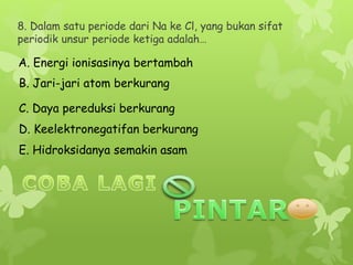 8. Dalam satu periode dari Na ke Cl, yang bukan sifat
periodik unsur periode ketiga adalah…
A. Energi ionisasinya bertambah
B. Jari-jari atom berkurang
C. Daya pereduksi berkurang
E. Hidroksidanya semakin asam
D. Keelektronegatifan berkurang
 