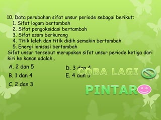10. Data perubahan sifat unsur periode sebagai berikut:
1. Sifat logam bertambah
2. Sifat pengoksidasi bertambah
3. Sifat asam berkurang
4. Titik leleh dan titik didih semakin bertambah
5. Energi ionisasi bertambah
Sifat unsur tersebut merupakan sifat unsur periode ketiga dari
kiri ke kanan adalah..
E. 4 dan 5
D. 3 dan 4
C. 2 dan 3
B. 1 dan 4
A. 2 dan 5
 