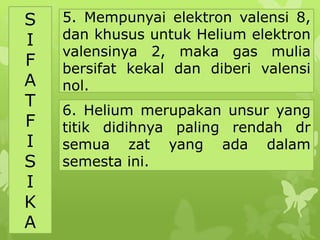 S
I
F
A
T
F
I
S
I
K
A
5. Mempunyai elektron valensi 8,
dan khusus untuk Helium elektron
valensinya 2, maka gas mulia
bersifat kekal dan diberi valensi
nol.
6. Helium merupakan unsur yang
titik didihnya paling rendah dr
semua zat yang ada dalam
semesta ini.
 