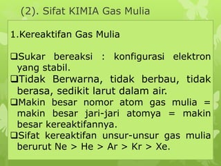 (2). Sifat KIMIA Gas Mulia
1.Kereaktifan Gas Mulia
Sukar bereaksi : konfigurasi elektron
yang stabil.
Tidak Berwarna, tidak berbau, tidak
berasa, sedikit larut dalam air.
Makin besar nomor atom gas mulia =
makin besar jari-jari atomya = makin
besar kereaktifannya.
Sifat kereaktifan unsur-unsur gas mulia
berurut Ne > He > Ar > Kr > Xe.
si.
 