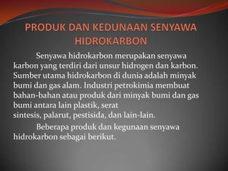 Senyawa hidrokarbon merupakan senyawa
karbon yang terdiri dari unsur hidrogen dan karbon.
Sumber utama hidrokarbon di dunia adalah minyak
bumi dan gas alam. Industri petrokimia membuat
bahan-bahan atau produk dari minyak bumi dan gas
bumi antara lain plastik, serat
sintesis, palarut, pestisida, dan lain-lain.
       Beberapa produk dan kegunaan senyawa
hidrokarbon sebagai berikut.
 