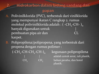 A. Polivinilklorida (PVC), terbentuk dari vinilklorida
   yang mempunyai ikatan C rangkap 2. rumus
   molekul polivinilklorida adalah : ( -CH2-CH- )n
   banyak digunakan untuk                    |
   pembuatan pipa air dan                   CL
   karpet.
B. Polipropilena/polipropena, yang terbentuk dari
   propena dengan rumus polimer :
   (-CH2-CH-CH2-CH-)n        kegunaan polipropilena
            |        |         adalah untuk serat, tali plastik,
           CH3       CH3       bahan perahu, dan botol
                               plastik.
 