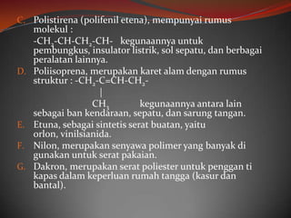 C. Polistirena (polifenil etena), mempunyai rumus
     molekul :
     -CH2-CH-CH2-CH- kegunaannya untuk
     pembungkus, insulator listrik, sol sepatu, dan berbagai
     peralatan lainnya.
D.   Poliisoprena, merupakan karet alam dengan rumus
     struktur : -CH2-C=CH-CH2-
                      |
                    CH3         kegunaannya antara lain
     sebagai ban kendaraan, sepatu, dan sarung tangan.
E.   Etuna, sebagai sintetis serat buatan, yaitu
     orlon, vinilsianida.
F.   Nilon, merupakan senyawa polimer yang banyak di
     gunakan untuk serat pakaian.
G.   Dakron, merupakan serat poliester untuk penggan ti
     kapas dalam keperluan rumah tangga (kasur dan
     bantal).
 