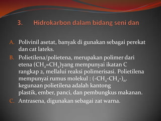 A. Polivinil asetat, banyak di gunakan sebagai perekat
   dan cat lateks.
B. Polietilena/polietena, merupakan polimer dari
   etena (CH2=CH2)yang mempunyai ikatan C
   rangkap 2, mellalui reaksi polimerisasi. Polietilena
   mempunyai rumus molekul : (-CH2-CH2-)n.
   kegunaan polietilena adalah kantong
   plastik, ember, panci, dan pembungkus makanan.
C. Antrasena, digunakan sebagai zat warna.
 