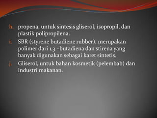 h. propena, untuk sintesis gliserol, isopropil, dan
     plastik polipropilena.
i.   SBR (styrene butadiene rubber), merupakan
     polimer dari 1,3 –butadiena dan stirena yang
     banyak digunakan sebagai karet sintetis.
j.   Gliserol, untuk bahan kosmetik (pelembab) dan
     industri makanan.
 