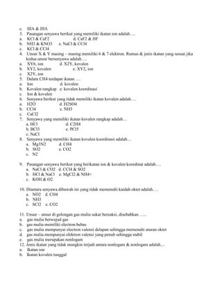 c. IIIA & IIIA
3. Pasangan senyawa berikut yang memiliki ikatan ion adalah….
a. KCl & CaF2 d. CaF2 & HF
b. NH3 & KNO3 e. NaCl & CCl4
c. KCl & CCl4
4. Unsur X & Y masing – masing memiliki 6 & 7 elektron. Rumus & jenis ikatan yang sesuai jika
kedua unsur bersenyawa adalah….
a. XY6, ion d. X2Y, kovalen
b. XY2, kovalen e. XY2, ion
c. X2Y, ion
5. Dalam CH4 terdapat ikatan ….
a. Ion d. kovalen
b. Kovalen rangkap e. kovalen koordinasi
c. Ion & kovalen
6. Senyawa berikut yang tidak memiliki ikatan kovalen adalah….
a. H2O d. H2SO4
b. CCl4 e. NH3
c. CaCl2
7. Senyawa yang memiliki ikatan kovalen rangkap adalah…
a. HCl d. C2H4
b. BCl3 e. PCl5
c. NaCl
8. Senyawa yang memiliki ikatan kovalen koordinasi adalah…
a. Mg3N2 d. CH4
b. SO2 e. CO2
c. N2
9. Pasangan senyawa berikut yang berikatan ion & kovalen koordinat adalah….
a. NaCl & CO2 d. CCl4 & SO2
b. HCl & NaCl e. MgCl2 & NH4+
c. KOH & O2
10. Diantara senyawa dibawah ini yang tidak memenuhi kaidah oktet adalah….
a. NO2 d. CH4
b. NH3
c. SCl2 e. CO2
11. Unsur – unsur di golongan gas mulia sukar bereaksi, disebabkan …..
a. gas mulia berwujud gas
b. gas mulia memiliki electron bebas
c. gas mulia mempunyai electron valensi delapan sehingga memenuhi aturan oktet
d. gas mulia mempunyai elektron valensi yang penuh sehingga stabil
e. gas mulia merupakan nonlogam
12. Jenis ikatan yang tidak mungkin terjadi antara nonlogam & nonlogam adalah....
a. Ikatan ion
b. Ikatan kovalen tunggal
 