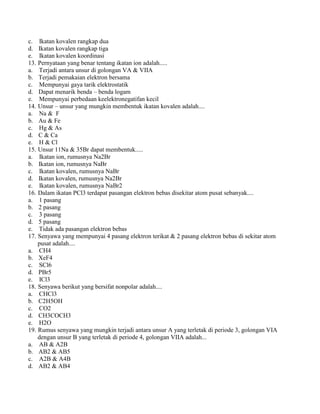 c. Ikatan kovalen rangkap dua
d. Ikatan kovalen rangkap tiga
e. Ikatan kovalen koordinasi
13. Pernyataan yang benar tentang ikatan ion adalah.....
a. Terjadi antara unsur di golongan VA & VIIA
b. Terjadi pemakaian elektron bersama
c. Mempunyai gaya tarik elektrostatik
d. Dapat menarik benda – benda logam
e. Mempunyai perbedaan keelektronegatifan kecil
14. Unsur – unsur yang mungkin membentuk ikatan kovalen adalah....
a. Na & F
b. Au & Fe
c. Hg & As
d. C & Ca
e. H & Cl
15. Unsur 11Na & 35Br dapat membentuk.....
a. Ikatan ion, rumusnya Na2Br
b. Ikatan ion, rumusnya NaBr
c. Ikatan kovalen, rumusnya NaBr
d. Ikatan kovalen, rumusnya Na2Br
e. Ikatan kovalen, rumusnya NaBr2
16. Dalam ikatan PCl3 terdapat pasangan elektron bebas disekitar atom pusat sebanyak....
a. 1 pasang
b. 2 pasang
c. 3 pasang
d. 5 pasang
e. Tidak ada pasangan elektron bebas
17. Senyawa yang mempunyai 4 pasang elektron terikat & 2 pasang elektron bebas di sekitar atom
pusat adalah....
a. CH4
b. XeF4
c. SCl6
d. PBr5
e. ICl3
18. Senyawa berikut yang bersifat nonpolar adalah....
a. CHCl3
b. C2H5OH
c. CO2
d. CH3COCH3
e. H2O
19. Rumus senyawa yang mungkin terjadi antara unsur A yang terletak di periode 3, golongan VIA
dengan unsur B yang terletak di periode 4, golongan VIIA adalah...
a. AB & A2B
b. AB2 & AB5
c. A2B & A4B
d. AB2 & AB4
 