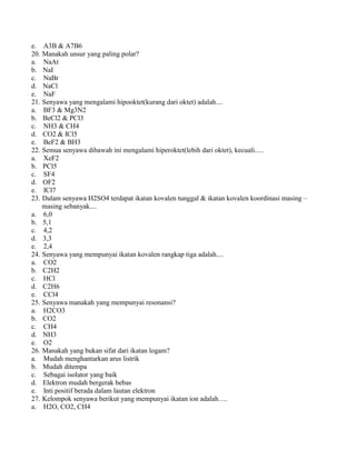 e. A3B & A7B6
20. Manakah unsur yang paling polar?
a. NaAt
b. NaI
c. NaBr
d. NaCl
e. NaF
21. Senyawa yang mengalami hipooktet(kurang dari oktet) adalah....
a. BF3 & Mg3N2
b. BeCl2 & PCl3
c. NH3 & CH4
d. CO2 & ICl5
e. BeF2 & BH3
22. Semua senyawa dibawah ini mengalami hiperoktet(lebih dari oktet), kecuali.....
a. XeF2
b. PCl5
c. SF4
d. OF2
e. ICl7
23. Dalam senyawa H2SO4 terdapat ikatan kovalen tunggal & ikatan kovalen koordinasi masing –
masing sebanyak....
a. 6,0
b. 5,1
c. 4,2
d. 3,3
e. 2,4
24. Senyawa yang mempunyai ikatan kovalen rangkap tiga adalah....
a. CO2
b. C2H2
c. HCl
d. C2H6
e. CCl4
25. Senyawa manakah yang mempunyai resonansi?
a. H2CO3
b. CO2
c. CH4
d. NH3
e. O2
26. Manakah yang bukan sifat dari ikatan logam?
a. Mudah menghantarkan arus listrik
b. Mudah ditempa
c. Sebagai isolator yang baik
d. Elektron mudah bergerak bebas
e. Inti positif berada dalam lautan elektron
27. Kelompok senyawa berikut yang mempunyai ikatan ion adalah….
a. H2O, CO2, CH4
 