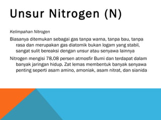 Unsur Nitrogen (N)
Kelimpahan Nitrogen
Biasanya ditemukan sebagai gas tanpa warna, tanpa bau, tanpa
rasa dan merupakan gas diatomik bukan logam yang stabil,
sangat sulit bereaksi dengan unsur atau senyawa lainnya
Nitrogen mengisi 78,08 persen atmosfir Bumi dan terdapat dalam
banyak jaringan hidup. Zat lemas membentuk banyak senyawa
penting seperti asam amino, amoniak, asam nitrat, dan sianida
 