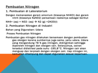 Pembuatan Nitrogen
1. Pembuatan di Laboratorium
Dengan memanaskan garam amonium (biasanya NH4Cl) dan garam
nitrit (biasanya NaNO2) persamaan reaksinya sebagai berikut
NH4+ (aq) + NO2- (aq)  N2 (g) +2H2O(l)
2. Pembuatan Nitrogen di Industri
Bahan yang Digunakan: Udara
Proses Pembuatan Nitrogen
Pembuatan gas nitrogen dilakukan bersamaan dengan pembuatan
gas oksigen karena sumbernya juga sama, yaitu udara. Udara
yang mengandung 78 % gas nitrogen, didinginkan sehingga
diperoleh nitrogen dan oksigen cair. Selanjutnya, cairan
tersebut didistilasi pada suhu -195,8°C. Nitrogen cair akan
menguap dan terpisah dengan oksigen cair. Uap nitrogen ini,
kemudian ditampung dan dapat digunakan sesuai keperluan.
 