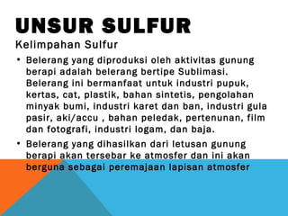 UNSUR SULFUR
Kelimpahan Sulfur
• Belerang yang diproduksi oleh aktivitas gunung
berapi adalah belerang bertipe Sublimasi.
Belerang ini bermanfaat untuk industri pupuk,
kertas, cat, plastik, bahan sintetis, pengolahan
minyak bumi, industri karet dan ban, industri gula
pasir, aki/accu , bahan peledak, pertenunan, film
dan fotografi, industri logam, dan baja.
• Belerang yang dihasilkan dari letusan gunung
berapi akan tersebar ke atmosfer dan ini akan
berguna sebagai peremajaan lapisan atmosfer
 