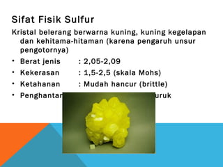 Sifat Fisik Sulfur
Kristal belerang berwarna kuning, kuning kegelapan
dan kehitama-hitaman (karena pengaruh unsur
pengotornya)
• Berat jenis : 2,05-2,09
• Kekerasan : 1,5-2,5 (skala Mohs)
• Ketahanan : Mudah hancur (brittle)
• Penghantar listrik dan panas yang buruk
 