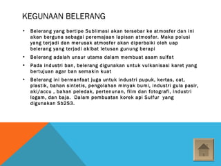 KEGUNAAN BELERANG
• Belerang yang bertipe Sublimasi akan tersebar ke atmosfer dan ini
akan berguna sebagai peremajaan lapisan atmosfer. Maka polusi
yang terjadi dan merusak atmosfer akan diperbaiki oleh uap
belerang yang terjadi akibat letusan gunung berapi
• Belerang adalah unsur utama dalam membuat asam sulfat
• Pada industri ban, belerang digunakan untuk vulkanisasi karet yang
bertujuan agar ban semakin kuat
• Belerang ini bermanfaat juga untuk industri pupuk, kertas, cat,
plastik, bahan sintetis, pengolahan minyak bumi, industri gula pasir,
aki/accu , bahan peledak, pertenunan, film dan fotografi, industri
logam, dan baja. Dalam pembuatan korek api Sulfur yang
digunakan Sb2S3.
 