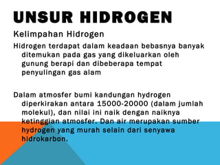 UNSUR HIDROGEN
Kelimpahan Hidrogen
Hidrogen terdapat dalam keadaan bebasnya banyak
ditemukan pada gas yang dikeluarkan oleh
gunung berapi dan dibeberapa tempat
penyulingan gas alam
Dalam atmosfer bumi kandungan hydrogen
diperkirakan antara 15000-20000 (dalam jumlah
molekul), dan nilai ini naik dengan naiknya
ketinggian atmosfer. Dan air merupakan sumber
hydrogen yang murah selain dari senyawa
hidrokarbon.
 
