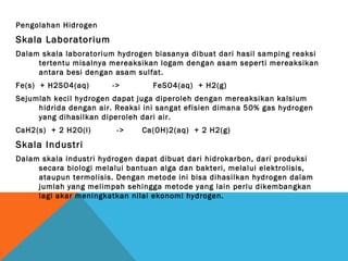 Pengolahan Hidrogen
Skala Laboratorium
Dalam skala laboratorium hydrogen biasanya dibuat dari hasil samping reaksi
tertentu misalnya mereaksikan logam dengan asam seperti mereaksikan
antara besi dengan asam sulfat.
Fe(s) + H2SO4(aq) -> FeSO4(aq) + H2(g)
Sejumlah kecil hydrogen dapat juga diperoleh dengan mereaksikan kalsium
hidrida dengan air. Reaksi ini sangat efisien dimana 50% gas hydrogen
yang dihasilkan diperoleh dari air.
CaH2(s) + 2 H2O(l) -> Ca(OH)2(aq) + 2 H2(g)
Skala Industri
Dalam skala industri hydrogen dapat dibuat dari hidrokarbon, dari produksi
secara biologi melalui bantuan alga dan bakteri, melalui elektrolisis,
ataupun termolisis. Dengan metode ini bisa dihasilkan hydrogen dalam
jumlah yang melimpah sehingga metode yang lain perlu dikembangkan
lagi akar meningkatkan nilai ekonomi hydrogen.
 