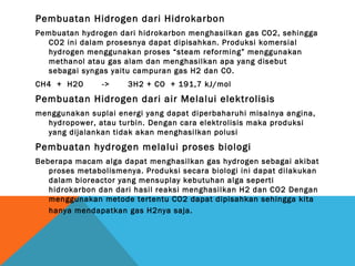 Pembuatan Hidrogen dari Hidrokarbon
Pembuatan hydrogen dari hidrokarbon menghasilkan gas CO2, sehingga
CO2 ini dalam prosesnya dapat dipisahkan. Produksi komersial
hydrogen menggunakan proses “steam reforming” menggunakan
methanol atau gas alam dan menghasilkan apa yang disebut
sebagai syngas yaitu campuran gas H2 dan CO.
CH4 + H2O -> 3H2 + CO + 191,7 kJ/mol
Pembuatan Hidrogen dari air Melalui elektrolisis
menggunakan suplai energi yang dapat diperbaharuhi misalnya angina,
hydropower, atau turbin. Dengan cara elektrolisis maka produksi
yang dijalankan tidak akan menghasilkan polusi
Pembuatan hydrogen melalui proses biologi
Beberapa macam alga dapat menghasilkan gas hydrogen sebagai akibat
proses metabolismenya. Produksi secara biologi ini dapat dilakukan
dalam bioreactor yang mensuplay kebutuhan alga seperti
hidrokarbon dan dari hasil reaksi menghasilkan H2 dan CO2 Dengan
menggunakan metode tertentu CO2 dapat dipisahkan sehingga kita
hanya mendapatkan gas H2nya saja.
 