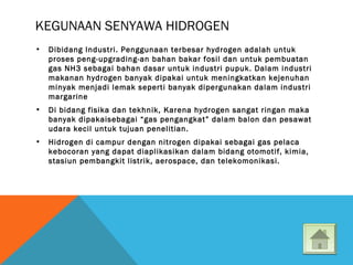 KEGUNAAN SENYAWA HIDROGEN
• Dibidang Industri. Penggunaan terbesar hydrogen adalah untuk
proses peng-upgrading-an bahan bakar fosil dan untuk pembuatan
gas NH3 sebagai bahan dasar untuk industri pupuk. Dalam industri
makanan hydrogen banyak dipakai untuk meningkatkan kejenuhan
minyak menjadi lemak seperti banyak dipergunakan dalam industri
margarine
• Di bidang fisika dan tekhnik, Karena hydrogen sangat ringan maka
banyak dipakaisebagai “gas pengangkat” dalam balon dan pesawat
udara kecil untuk tujuan penelitian.
• Hidrogen di campur dengan nitrogen dipakai sebagai gas pelaca
kebocoran yang dapat diaplikasikan dalam bidang otomotif, kimia,
stasiun pembangkit listrik, aerospace, dan telekomonikasi.
 