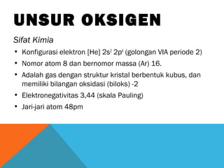UNSUR OKSIGEN
Sifat Kimia
• Konfigurasi elektron [He] 2s2
2p4
(golongan VIA periode 2)
• Nomor atom 8 dan bernomor massa (Ar) 16.
• Adalah gas dengan struktur kristal berbentuk kubus, dan
memiliki bilangan oksidasi (biloks) -2
• Elektronegativitas 3,44 (skala Pauling)
• Jari-jari atom 48pm
 