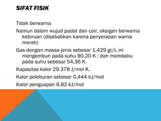 SIFAT FISIK
Tidak berwarna
Namun dalam wujud padat dan cair, oksigen berwarna
kebiruan (disebabkan karena penyerapan warna
merah)
Gas dengan massa jenis sebesar 1,429 gr/L ini
mengembun pada suhu 90,20 K ; dan membeku
pada suhu sebesar 54,36 K.
Kapasitas kalor 29.378 J/mol K.
Kalor peleburan sebesar 0,444 kJ/mol
Kalor penguapan 6,82 kJ/mol
 