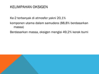 KELIMPAHAN OKSIGEN
Ke-2 terbanyak di atmosfer yakni 20,1%
komponen utama dalam samudera (88,8% berdasarkan
massa)
Berdasarkan massa, oksigen mengisi 49,2% kerak bumi
 