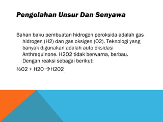 Pengolahan Unsur Dan Senyawa
Bahan baku pembuatan hidrogen peroksida adalah gas
hidrogen (H2) dan gas oksigen (O2). Teknologi yang
banyak digunakan adalah auto oksidasi
Anthraquinone. H2O2 tidak berwarna, berbau.
Dengan reaksi sebagai berikut:
½O2 + H2O H2O2
 