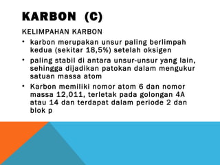 KARBON (C)
KELIMPAHAN KARBON
• karbon merupakan unsur paling berlimpah
kedua (sekitar 18,5%) setelah oksigen
• paling stabil di antara unsur-unsur yang lain,
sehingga dijadikan patokan dalam mengukur
satuan massa atom
• Karbon memiliki nomor atom 6 dan nomor
massa 12,011, terletak pada golongan 4A
atau 14 dan terdapat dalam periode 2 dan
blok p
 
